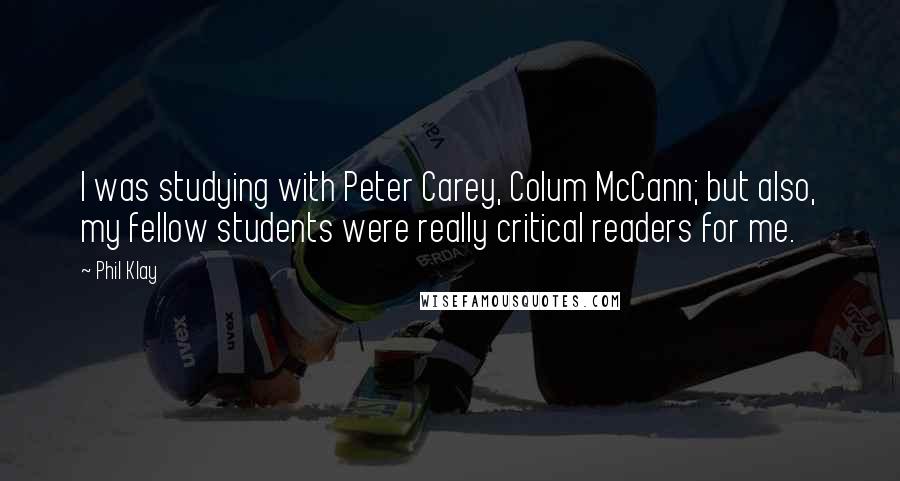 Phil Klay Quotes: I was studying with Peter Carey, Colum McCann; but also, my fellow students were really critical readers for me.