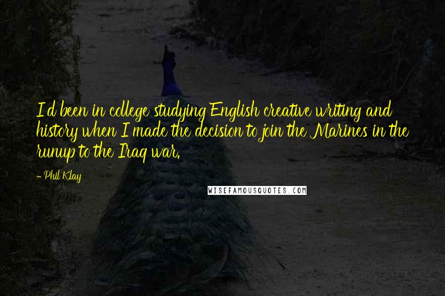 Phil Klay Quotes: I'd been in college studying English creative writing and history when I made the decision to join the Marines in the runup to the Iraq war.