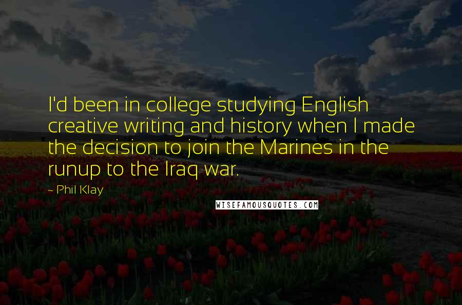 Phil Klay Quotes: I'd been in college studying English creative writing and history when I made the decision to join the Marines in the runup to the Iraq war.