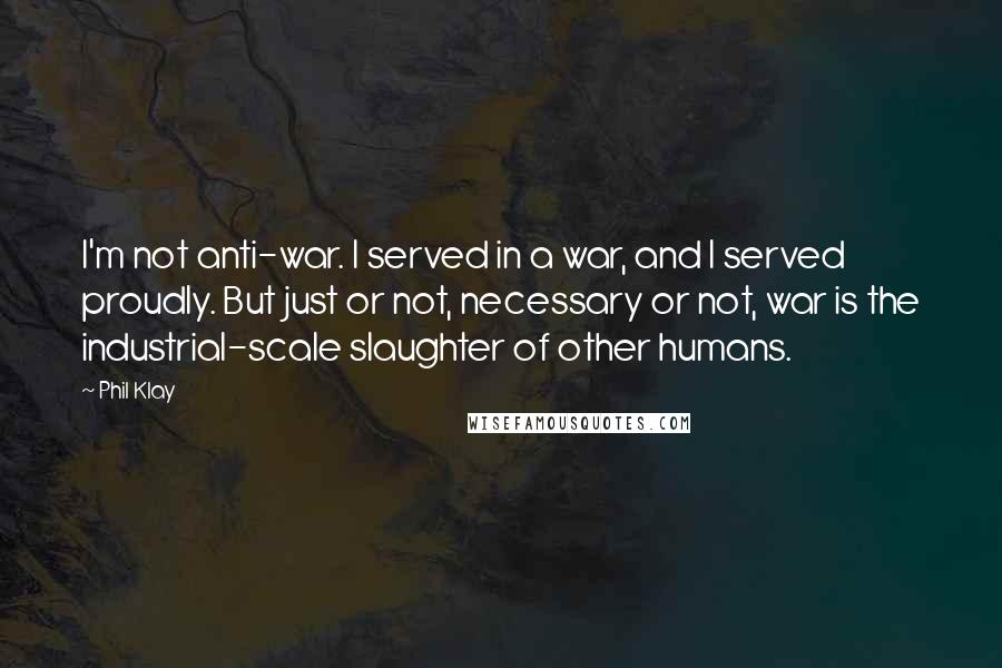 Phil Klay Quotes: I'm not anti-war. I served in a war, and I served proudly. But just or not, necessary or not, war is the industrial-scale slaughter of other humans.