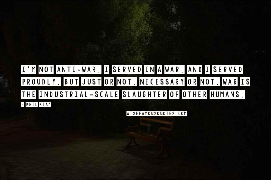 Phil Klay Quotes: I'm not anti-war. I served in a war, and I served proudly. But just or not, necessary or not, war is the industrial-scale slaughter of other humans.