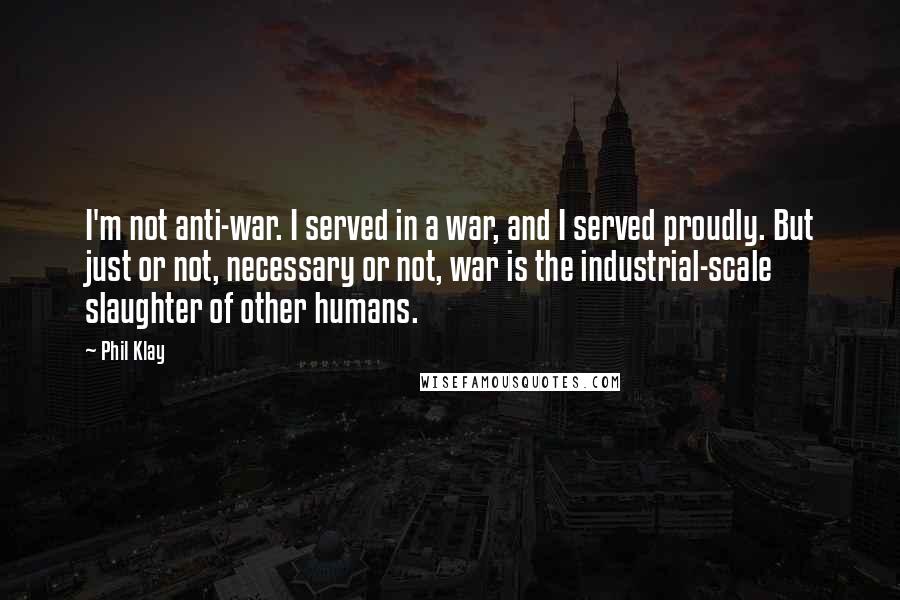 Phil Klay Quotes: I'm not anti-war. I served in a war, and I served proudly. But just or not, necessary or not, war is the industrial-scale slaughter of other humans.