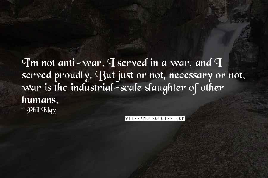 Phil Klay Quotes: I'm not anti-war. I served in a war, and I served proudly. But just or not, necessary or not, war is the industrial-scale slaughter of other humans.