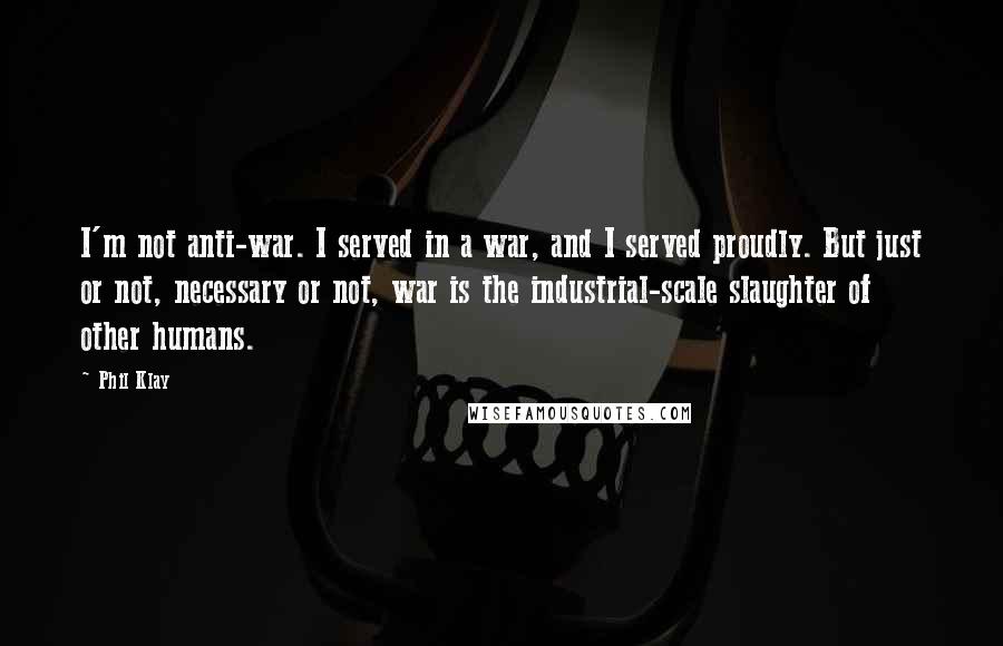 Phil Klay Quotes: I'm not anti-war. I served in a war, and I served proudly. But just or not, necessary or not, war is the industrial-scale slaughter of other humans.