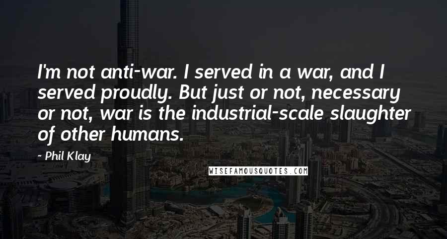 Phil Klay Quotes: I'm not anti-war. I served in a war, and I served proudly. But just or not, necessary or not, war is the industrial-scale slaughter of other humans.