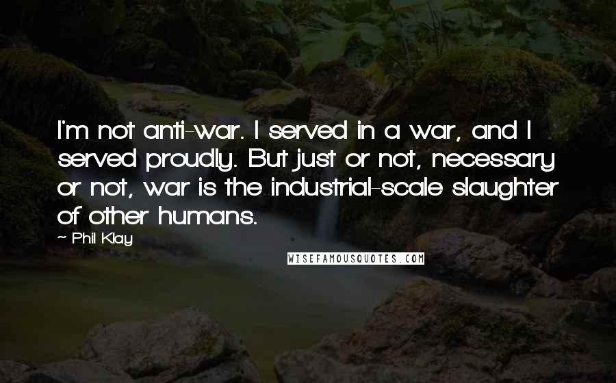 Phil Klay Quotes: I'm not anti-war. I served in a war, and I served proudly. But just or not, necessary or not, war is the industrial-scale slaughter of other humans.