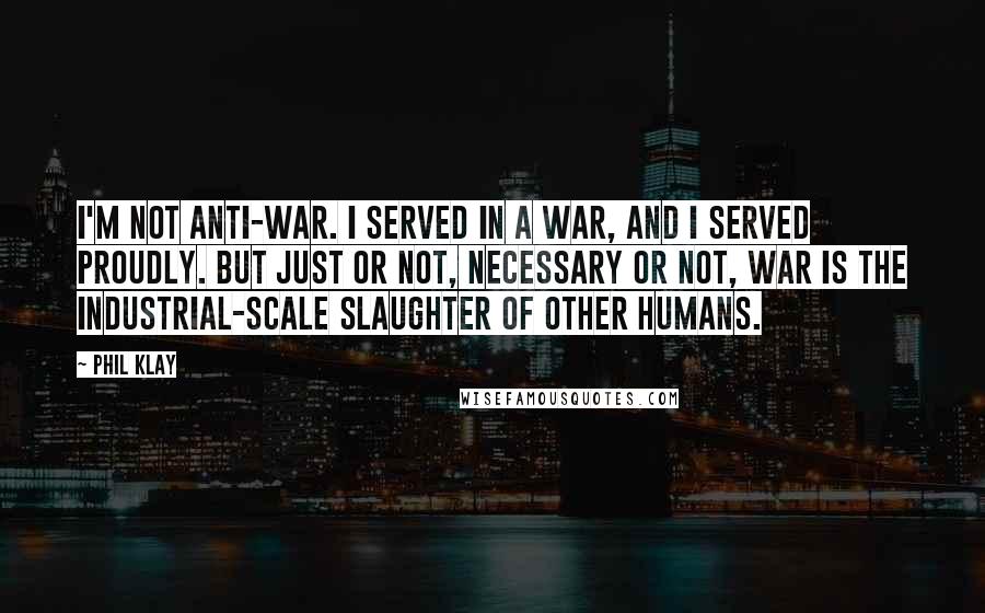 Phil Klay Quotes: I'm not anti-war. I served in a war, and I served proudly. But just or not, necessary or not, war is the industrial-scale slaughter of other humans.