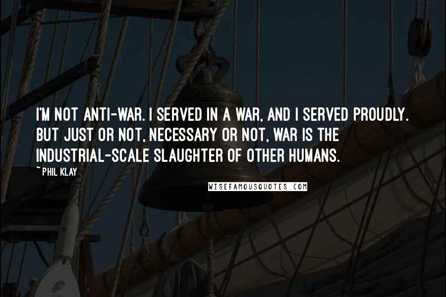 Phil Klay Quotes: I'm not anti-war. I served in a war, and I served proudly. But just or not, necessary or not, war is the industrial-scale slaughter of other humans.