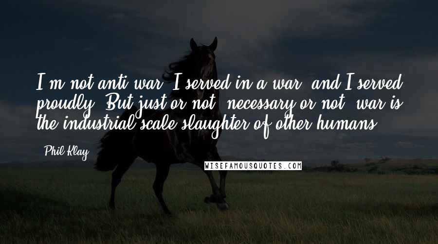 Phil Klay Quotes: I'm not anti-war. I served in a war, and I served proudly. But just or not, necessary or not, war is the industrial-scale slaughter of other humans.