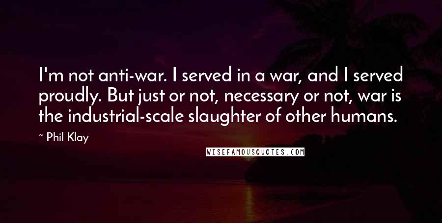 Phil Klay Quotes: I'm not anti-war. I served in a war, and I served proudly. But just or not, necessary or not, war is the industrial-scale slaughter of other humans.