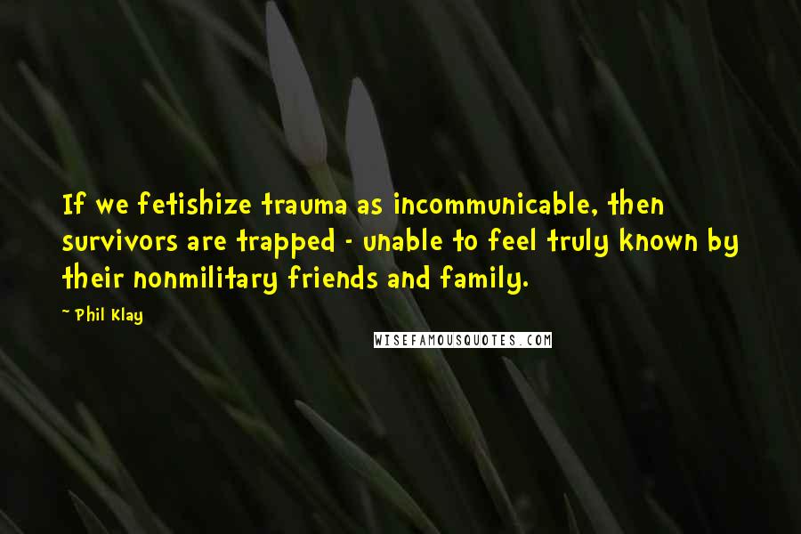Phil Klay Quotes: If we fetishize trauma as incommunicable, then survivors are trapped - unable to feel truly known by their nonmilitary friends and family.