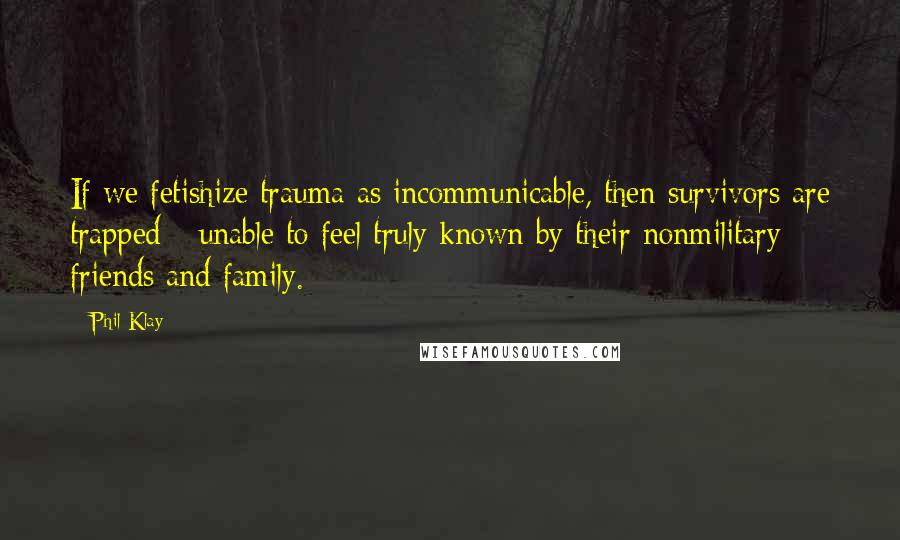 Phil Klay Quotes: If we fetishize trauma as incommunicable, then survivors are trapped - unable to feel truly known by their nonmilitary friends and family.