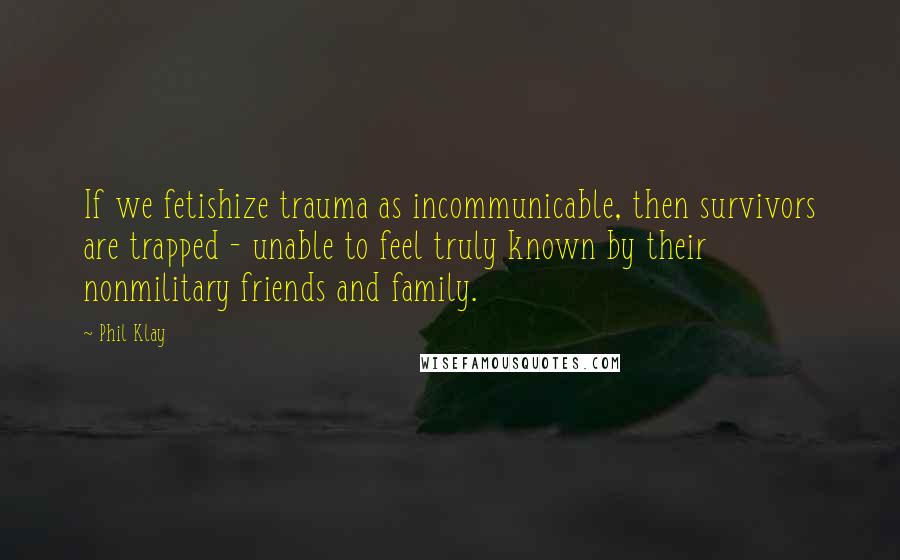 Phil Klay Quotes: If we fetishize trauma as incommunicable, then survivors are trapped - unable to feel truly known by their nonmilitary friends and family.