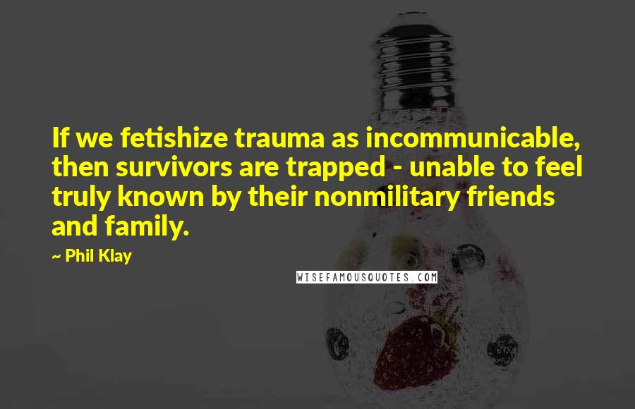 Phil Klay Quotes: If we fetishize trauma as incommunicable, then survivors are trapped - unable to feel truly known by their nonmilitary friends and family.