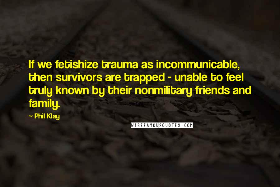 Phil Klay Quotes: If we fetishize trauma as incommunicable, then survivors are trapped - unable to feel truly known by their nonmilitary friends and family.