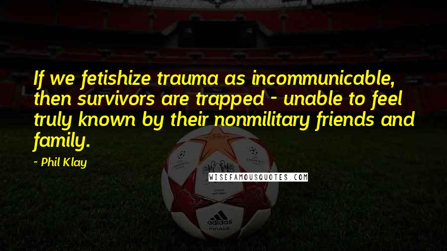 Phil Klay Quotes: If we fetishize trauma as incommunicable, then survivors are trapped - unable to feel truly known by their nonmilitary friends and family.