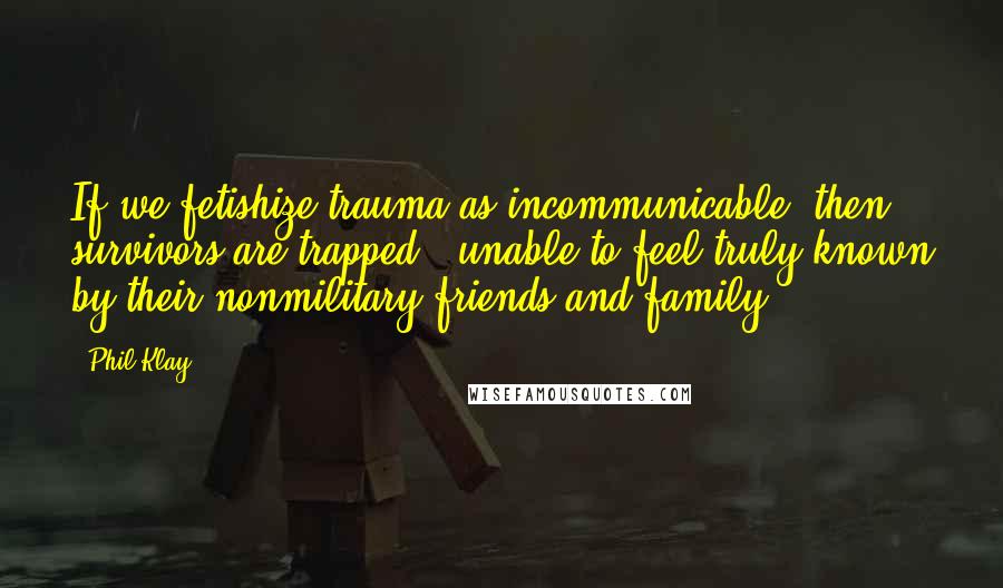 Phil Klay Quotes: If we fetishize trauma as incommunicable, then survivors are trapped - unable to feel truly known by their nonmilitary friends and family.