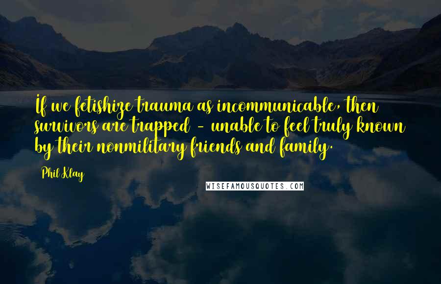 Phil Klay Quotes: If we fetishize trauma as incommunicable, then survivors are trapped - unable to feel truly known by their nonmilitary friends and family.