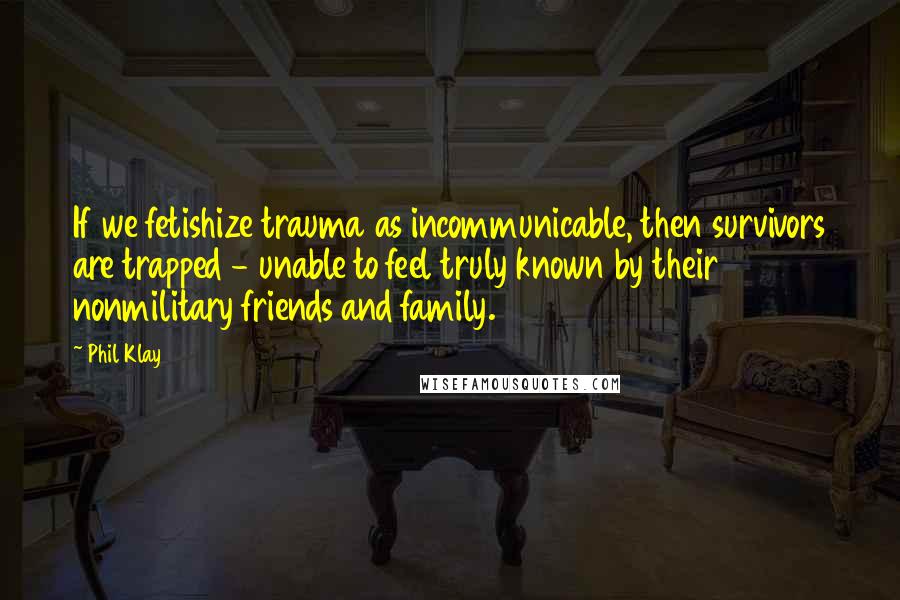 Phil Klay Quotes: If we fetishize trauma as incommunicable, then survivors are trapped - unable to feel truly known by their nonmilitary friends and family.