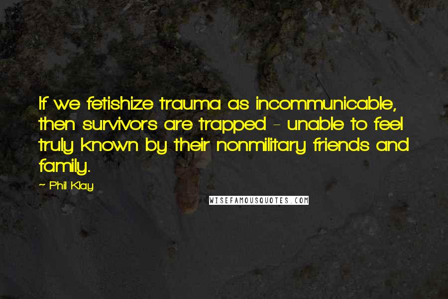 Phil Klay Quotes: If we fetishize trauma as incommunicable, then survivors are trapped - unable to feel truly known by their nonmilitary friends and family.