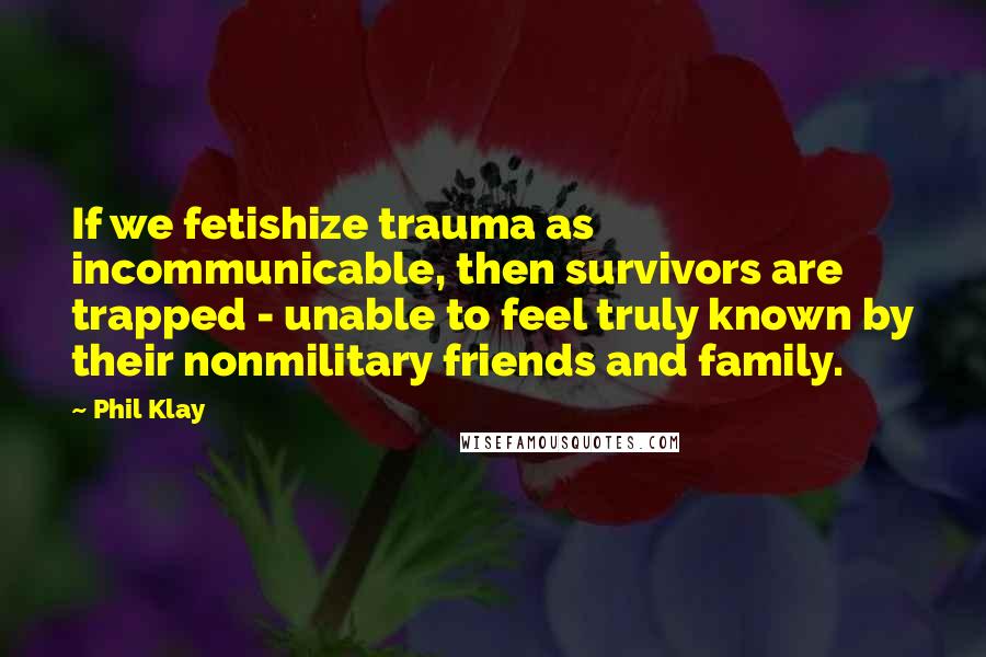 Phil Klay Quotes: If we fetishize trauma as incommunicable, then survivors are trapped - unable to feel truly known by their nonmilitary friends and family.