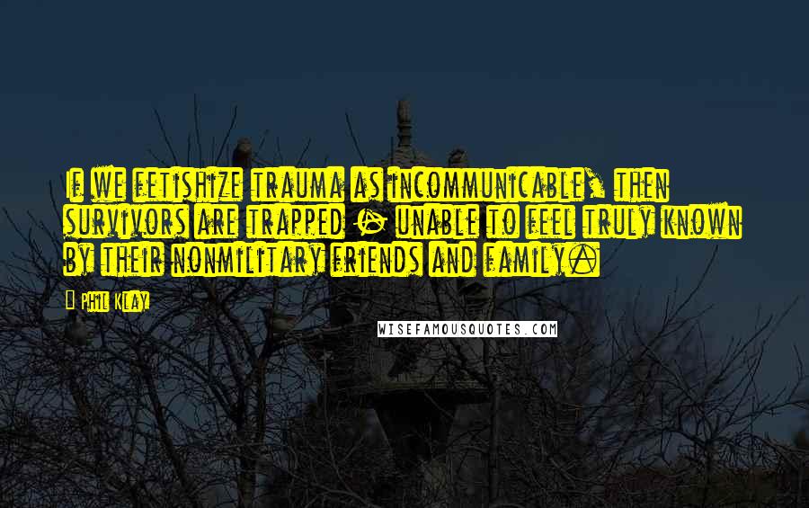 Phil Klay Quotes: If we fetishize trauma as incommunicable, then survivors are trapped - unable to feel truly known by their nonmilitary friends and family.