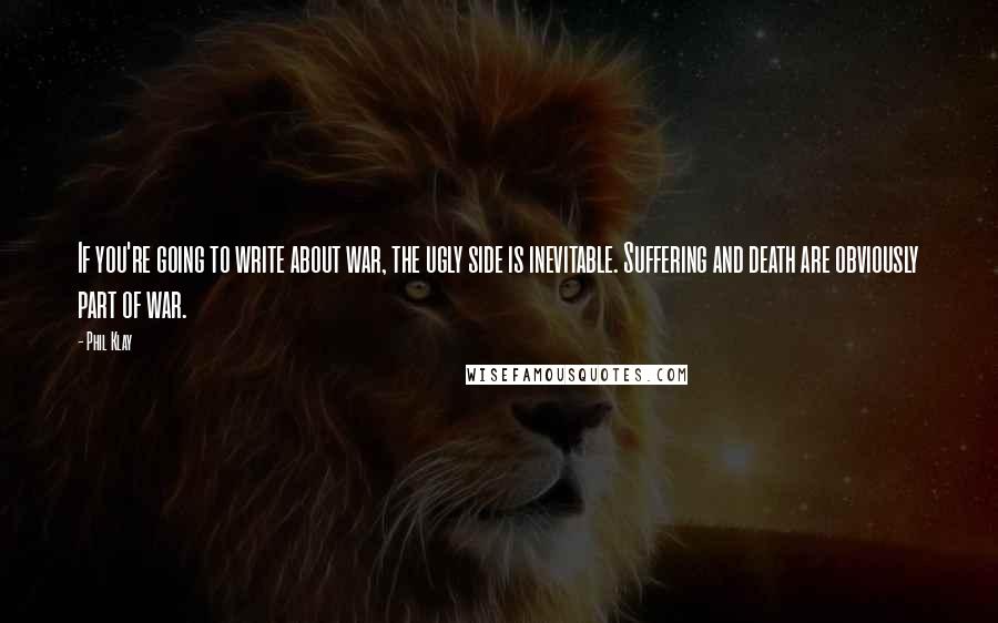 Phil Klay Quotes: If you're going to write about war, the ugly side is inevitable. Suffering and death are obviously part of war.