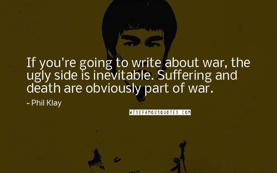 Phil Klay Quotes: If you're going to write about war, the ugly side is inevitable. Suffering and death are obviously part of war.