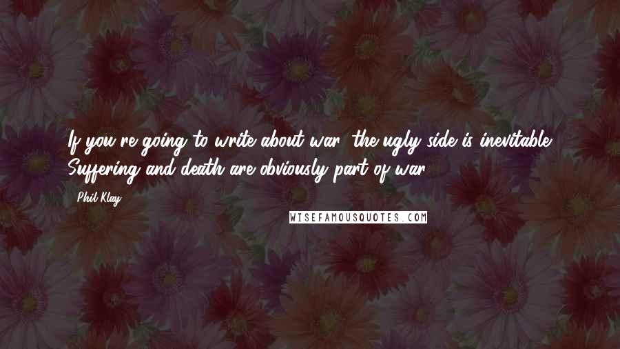 Phil Klay Quotes: If you're going to write about war, the ugly side is inevitable. Suffering and death are obviously part of war.