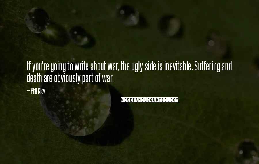 Phil Klay Quotes: If you're going to write about war, the ugly side is inevitable. Suffering and death are obviously part of war.