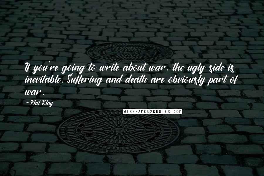 Phil Klay Quotes: If you're going to write about war, the ugly side is inevitable. Suffering and death are obviously part of war.