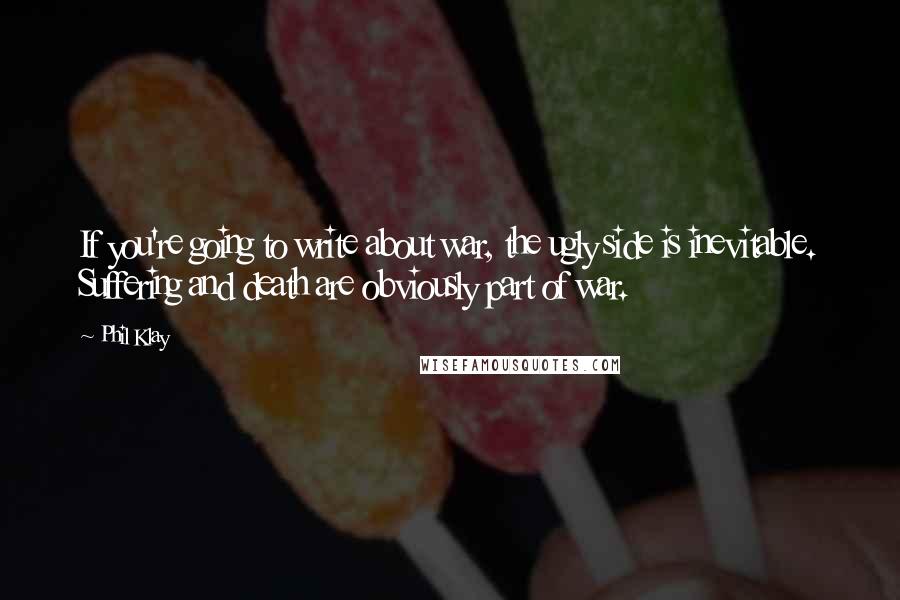 Phil Klay Quotes: If you're going to write about war, the ugly side is inevitable. Suffering and death are obviously part of war.