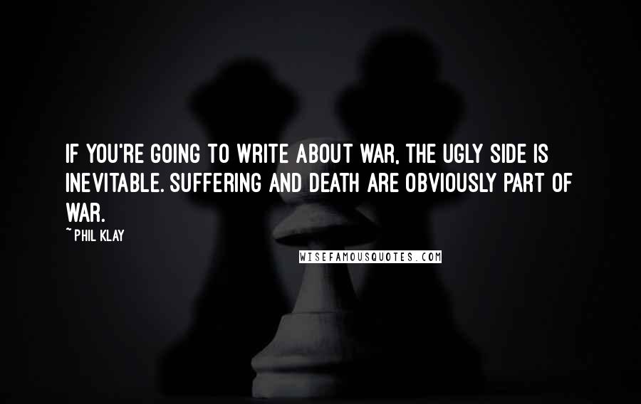 Phil Klay Quotes: If you're going to write about war, the ugly side is inevitable. Suffering and death are obviously part of war.