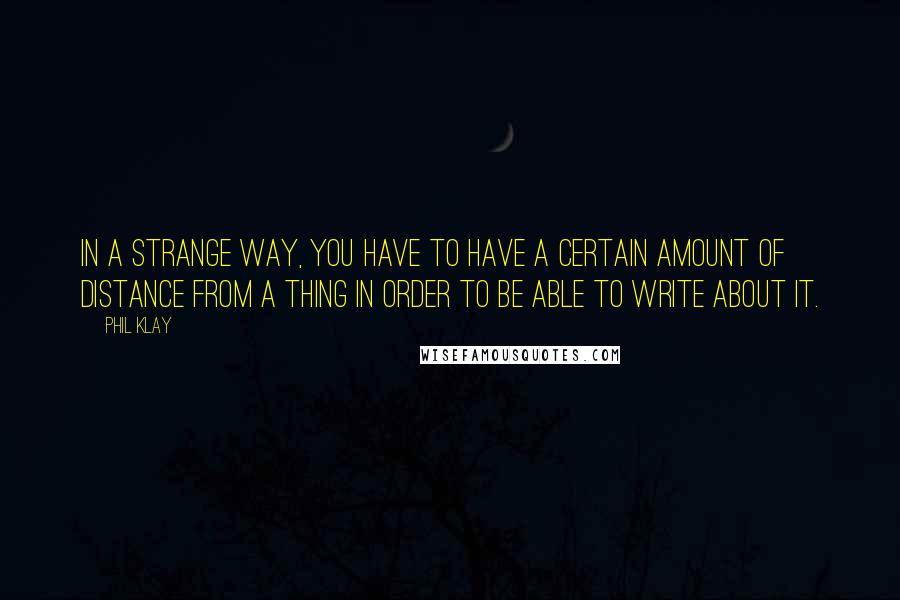 Phil Klay Quotes: In a strange way, you have to have a certain amount of distance from a thing in order to be able to write about it.