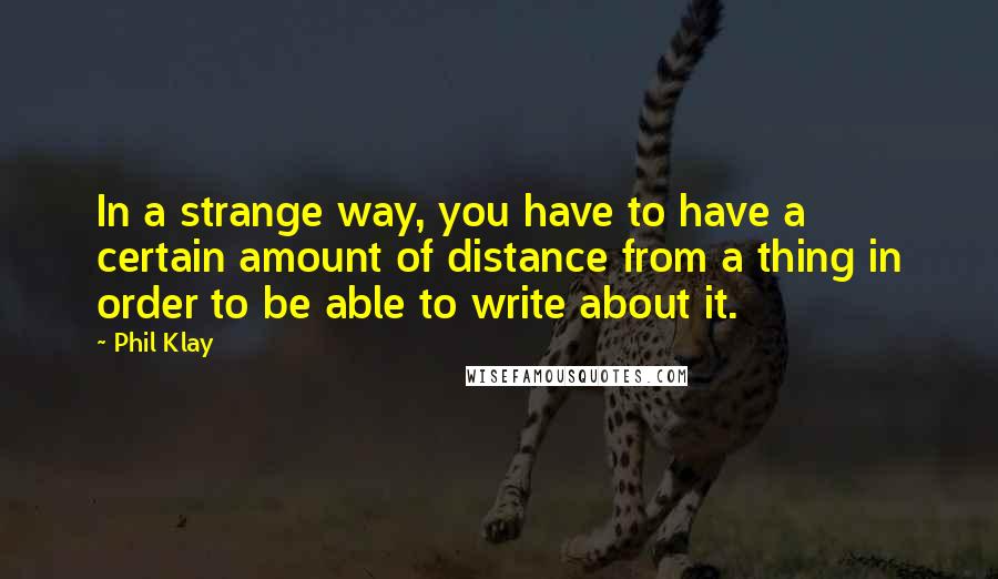 Phil Klay Quotes: In a strange way, you have to have a certain amount of distance from a thing in order to be able to write about it.