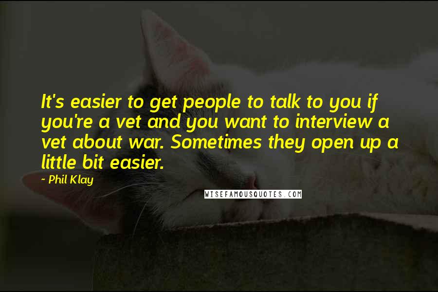 Phil Klay Quotes: It's easier to get people to talk to you if you're a vet and you want to interview a vet about war. Sometimes they open up a little bit easier.