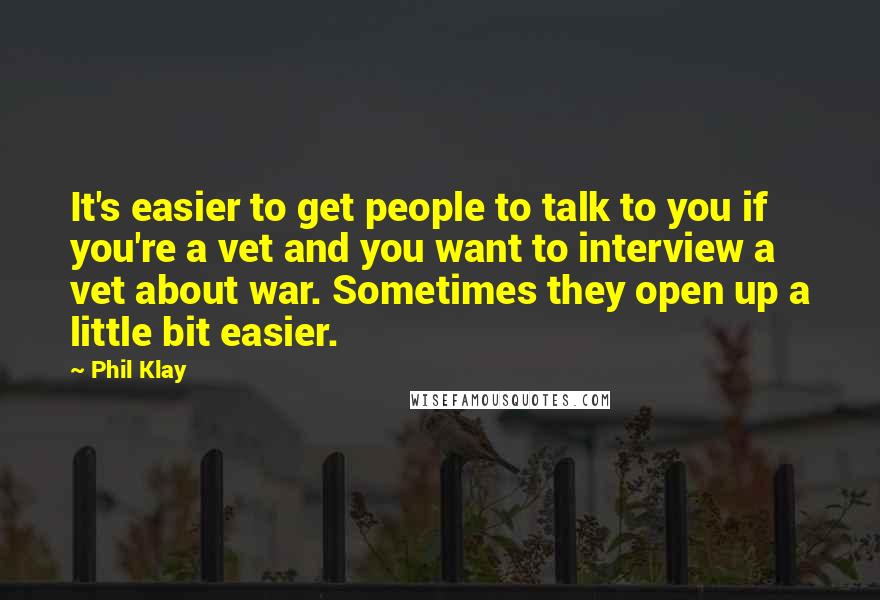 Phil Klay Quotes: It's easier to get people to talk to you if you're a vet and you want to interview a vet about war. Sometimes they open up a little bit easier.