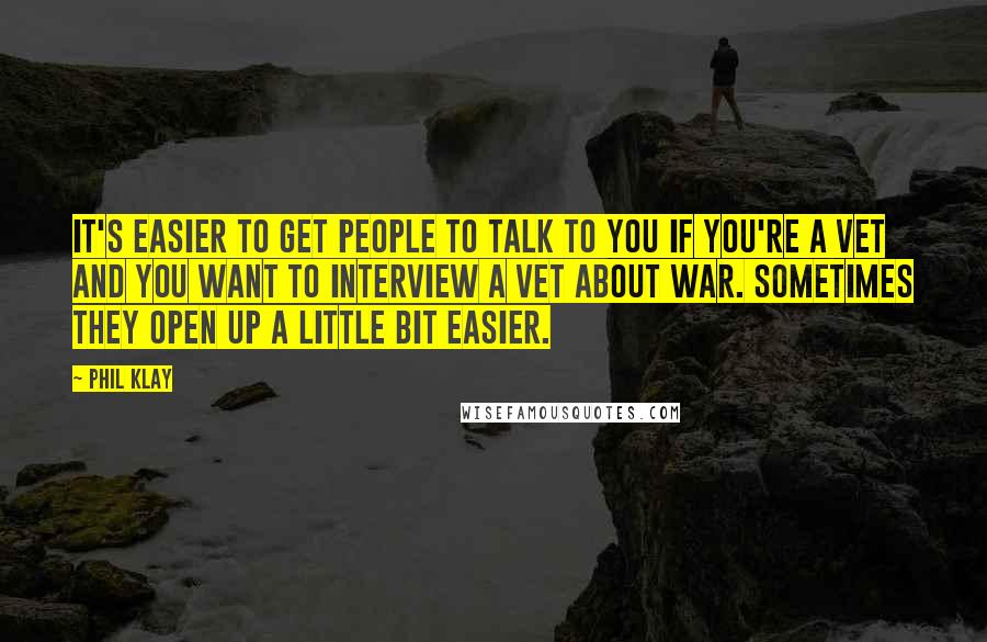 Phil Klay Quotes: It's easier to get people to talk to you if you're a vet and you want to interview a vet about war. Sometimes they open up a little bit easier.