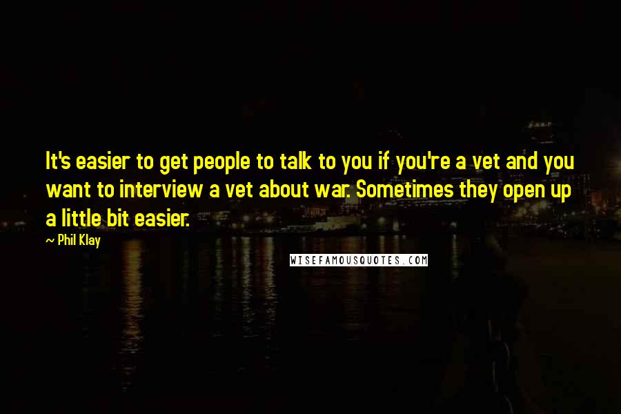 Phil Klay Quotes: It's easier to get people to talk to you if you're a vet and you want to interview a vet about war. Sometimes they open up a little bit easier.