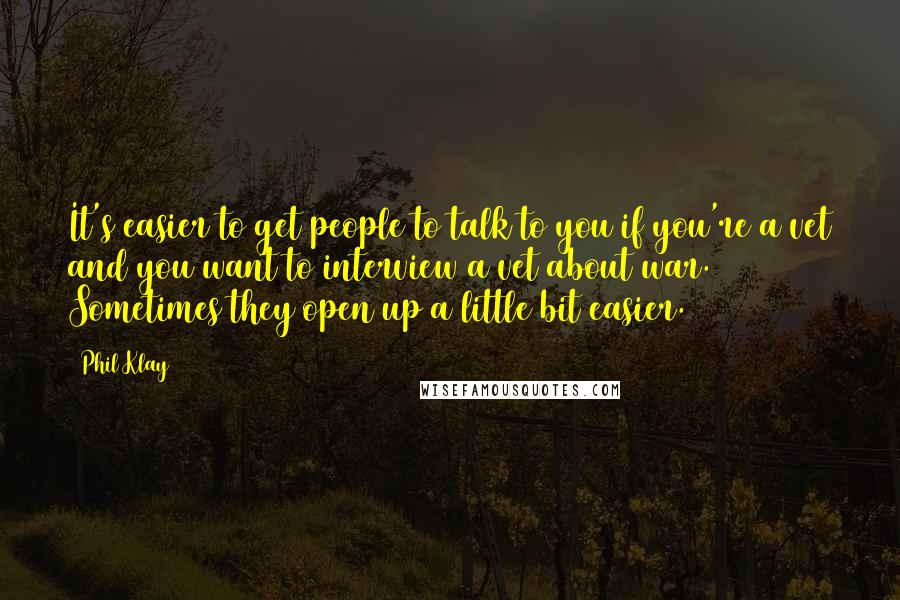 Phil Klay Quotes: It's easier to get people to talk to you if you're a vet and you want to interview a vet about war. Sometimes they open up a little bit easier.