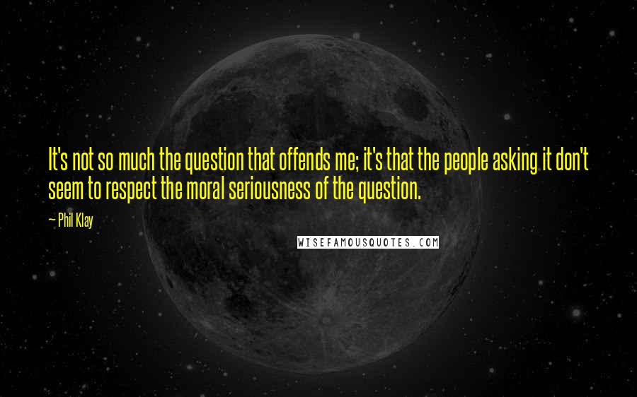 Phil Klay Quotes: It's not so much the question that offends me; it's that the people asking it don't seem to respect the moral seriousness of the question.