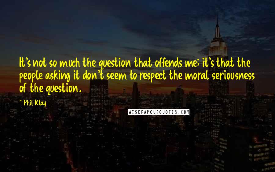 Phil Klay Quotes: It's not so much the question that offends me; it's that the people asking it don't seem to respect the moral seriousness of the question.