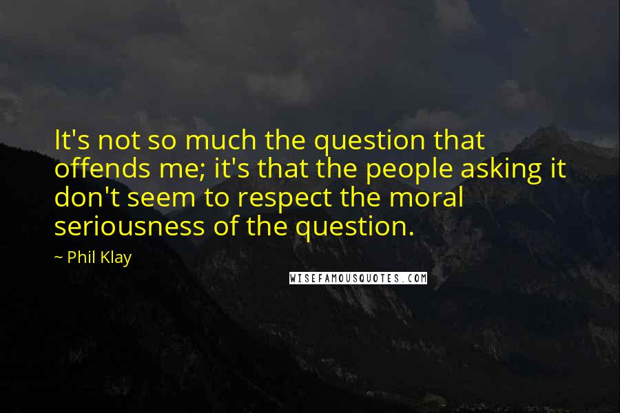 Phil Klay Quotes: It's not so much the question that offends me; it's that the people asking it don't seem to respect the moral seriousness of the question.