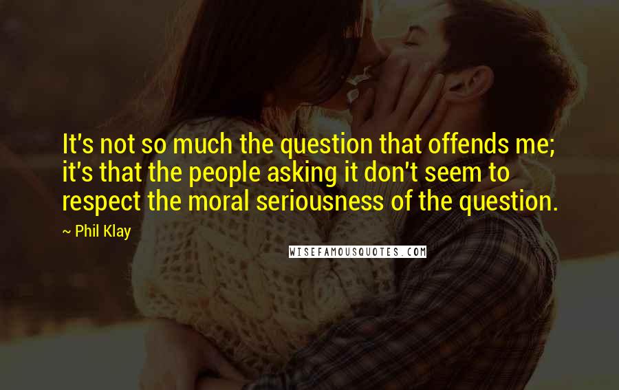 Phil Klay Quotes: It's not so much the question that offends me; it's that the people asking it don't seem to respect the moral seriousness of the question.