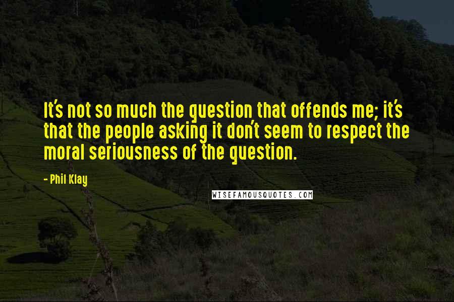 Phil Klay Quotes: It's not so much the question that offends me; it's that the people asking it don't seem to respect the moral seriousness of the question.