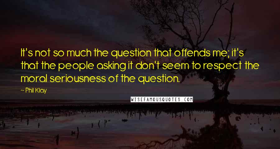 Phil Klay Quotes: It's not so much the question that offends me; it's that the people asking it don't seem to respect the moral seriousness of the question.