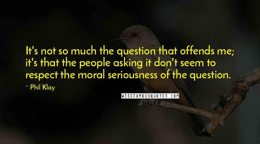 Phil Klay Quotes: It's not so much the question that offends me; it's that the people asking it don't seem to respect the moral seriousness of the question.