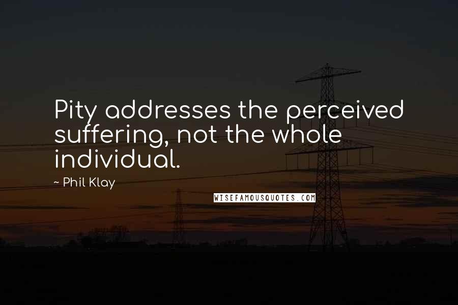 Phil Klay Quotes: Pity addresses the perceived suffering, not the whole individual.