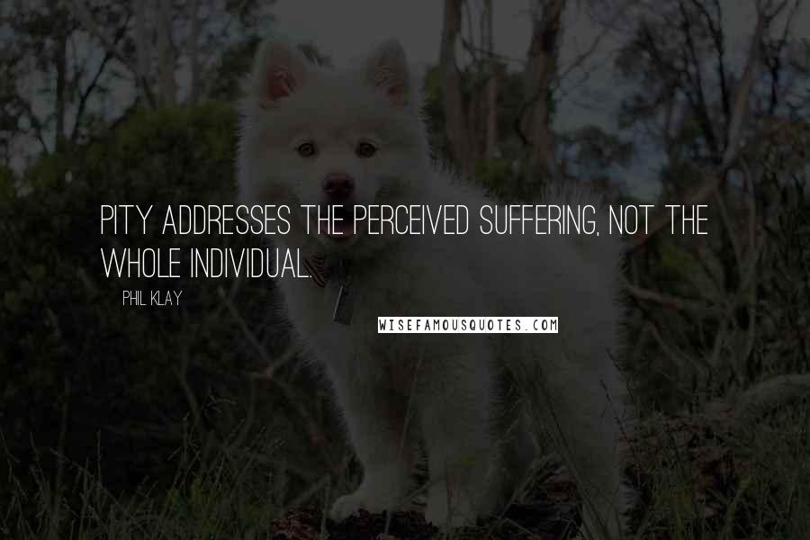 Phil Klay Quotes: Pity addresses the perceived suffering, not the whole individual.