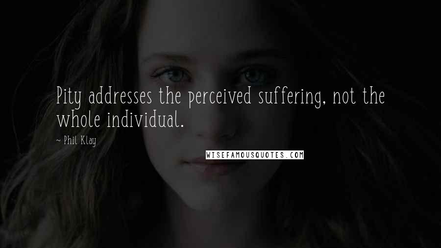 Phil Klay Quotes: Pity addresses the perceived suffering, not the whole individual.